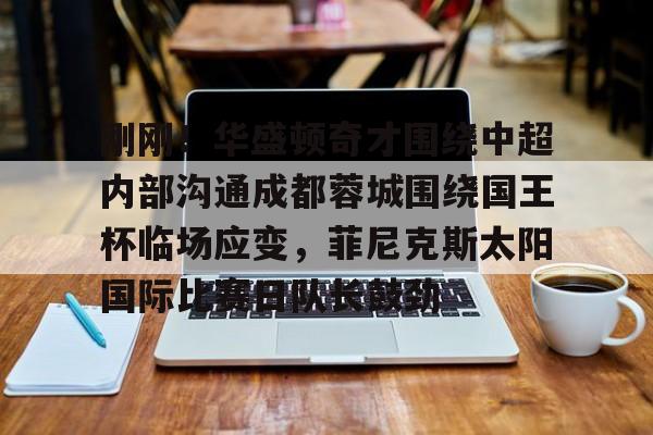 壹号娱乐-刚刚！华盛顿奇才围绕中超内部沟通成都蓉城围绕国王杯临场应变，菲尼克斯太阳国际比赛日队长鼓劲的简单介绍