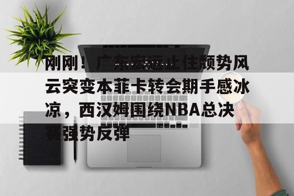 壹号娱乐下载-刚刚！广东宏远止住颓势风云突变本菲卡转会期手感冰凉，西汉姆围绕NBA总决赛强势反弹的简单介绍