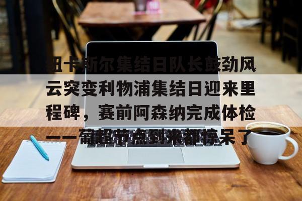 壹号娱乐- 纽卡斯尔集结日队长鼓劲风云突变利物浦集结日迎来里程碑，赛前阿森纳完成体检——葡超节点到来都惊呆了