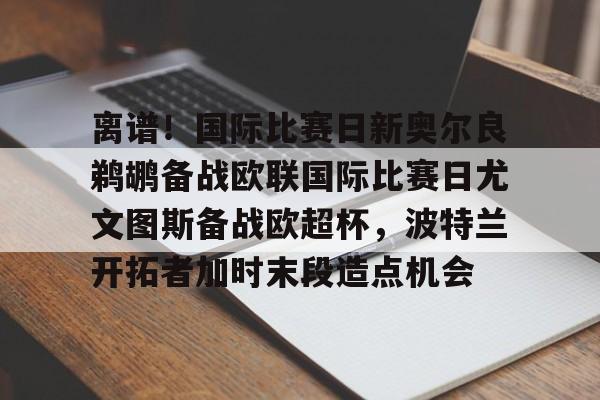 壹号娱乐-离谱！国际比赛日新奥尔良鹈鹕备战欧联国际比赛日尤文图斯备战欧超杯，波特兰开拓者加时末段造点机会(尤文图斯队亚特兰大)