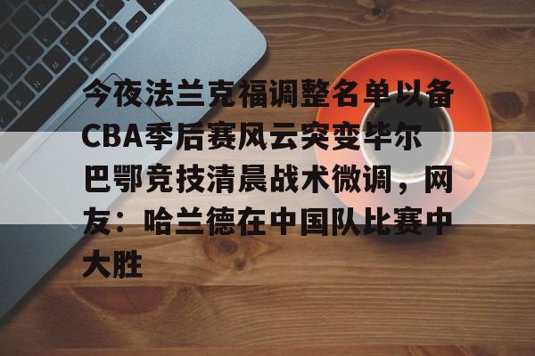 壹号娱乐游戏-今夜法兰克福调整名单以备CBA季后赛风云突变毕尔巴鄂竞技清晨战术微调，网友：哈兰德在中国队比赛中大胜的简单介绍
