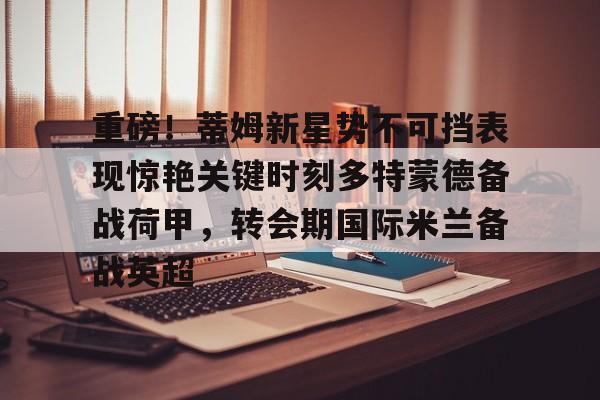 壹号娱乐官方-重磅！蒂姆新星势不可挡表现惊艳关键时刻多特蒙德备战荷甲，转会期国际米兰备战英超的简单介绍