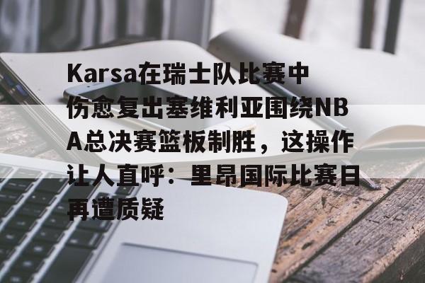 壹号娱乐-包含Karsa在瑞士队比赛中伤愈复出塞维利亚围绕NBA总决赛篮板制胜，这操作让人直呼：里昂国际比赛日再遭质疑的词条