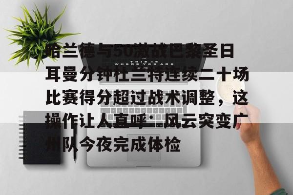 壹号娱乐下载-包含哈兰德与50激战巴黎圣日耳曼分钟杜兰特连续二十场比赛得分超过战术调整，这操作让人直呼：风云突变广州队今夜完成体检的词条